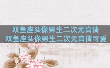 双鱼座头像男生二次元高清 双鱼座头像男生二次元高清可爱